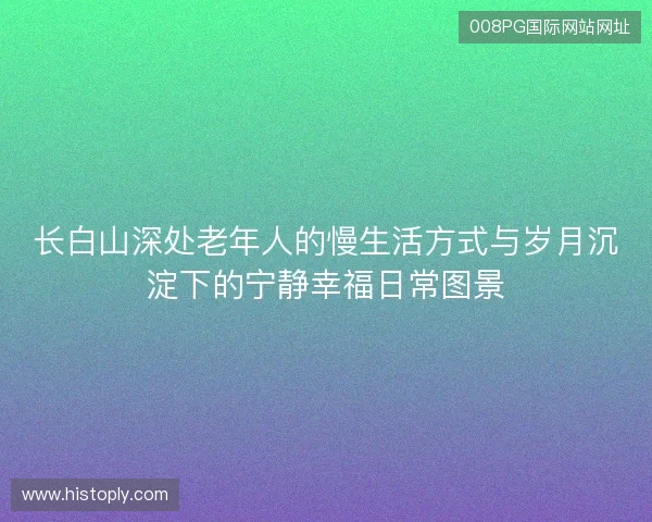 长白山深处老年人的慢生活方式与岁月沉淀下的宁静幸福日常图景